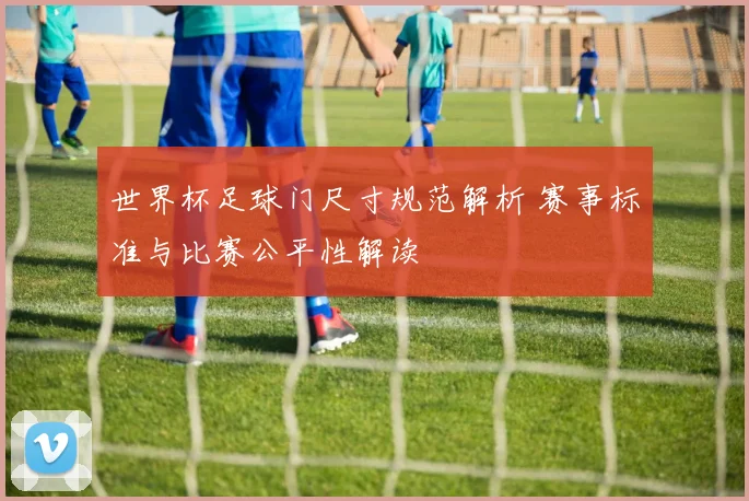 世界杯足球门尺寸规范解析 赛事标准与比赛公平性解读