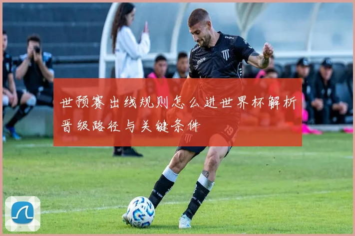 世预赛出线规则怎么进世界杯解析晋级路径与关键条件