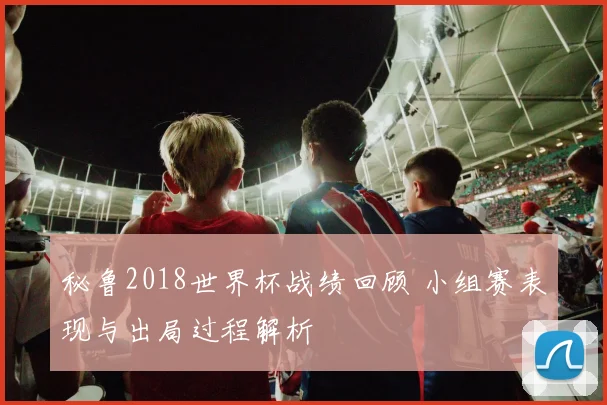 秘鲁2018世界杯战绩回顾 小组赛表现与出局过程解析