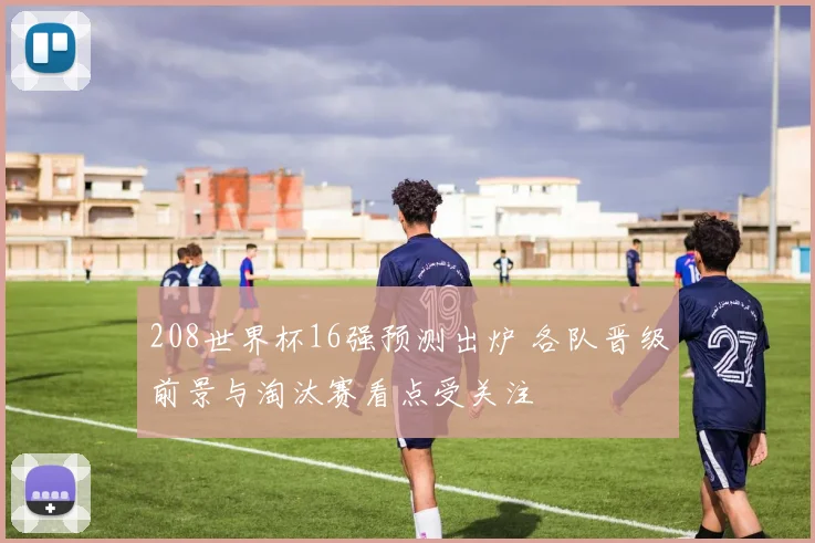 208世界杯16强预测出炉 各队晋级前景与淘汰赛看点受关注