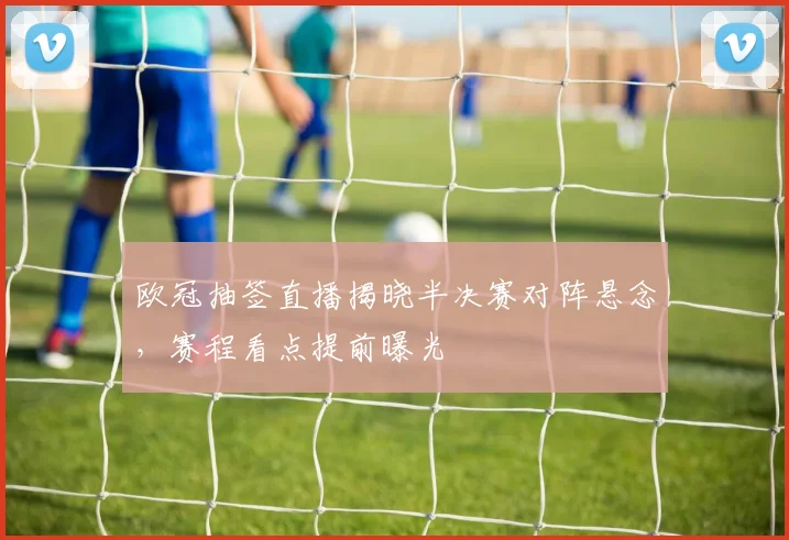 欧冠抽签直播揭晓半决赛对阵悬念，赛程看点提前曝光