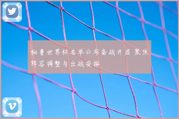 秘鲁世界杯名单公布备战开启 聚焦阵容调整与出战安排