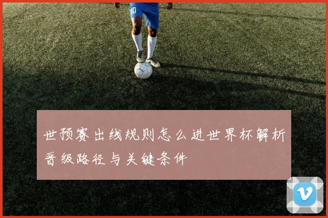 世预赛出线规则怎么进世界杯解析晋级路径与关键条件