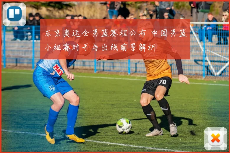 东京奥运会男篮赛程公布 中国男篮小组赛对手与出线前景解析