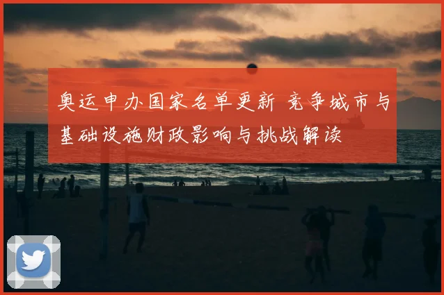 奥运申办国家名单更新 竞争城市与基础设施财政影响与挑战解读