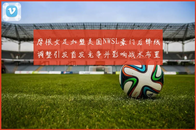摩根女足加盟美国NWSL豪门后锋线调整引发首发竞争并影响战术布置