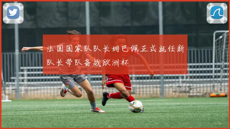 法国国家队队长姆巴佩正式就任新队长带队备战欧洲杯