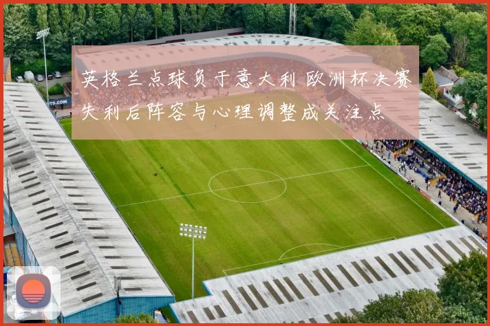 英格兰点球负于意大利 欧洲杯决赛失利后阵容与心理调整成关注点
