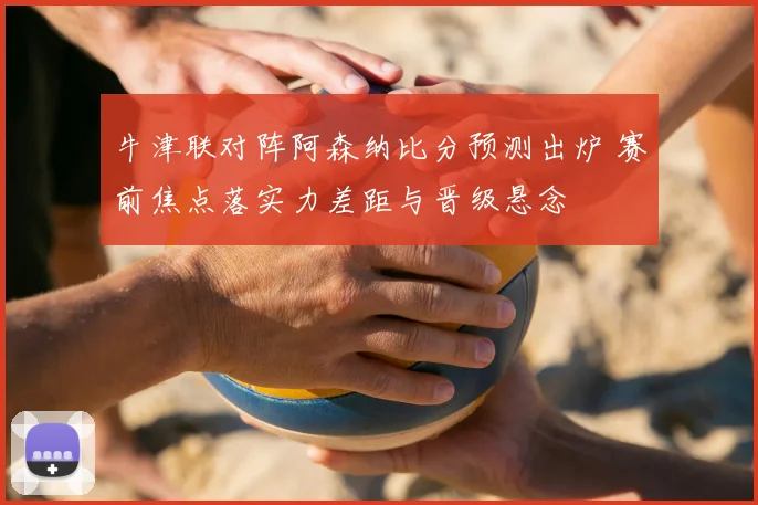 牛津联对阵阿森纳比分预测出炉 赛前焦点落实力差距与晋级悬念