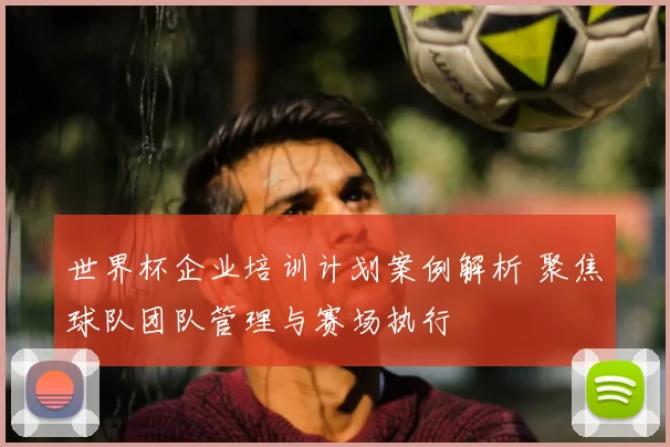 世界杯企业培训计划案例解析 聚焦球队团队管理与赛场执行