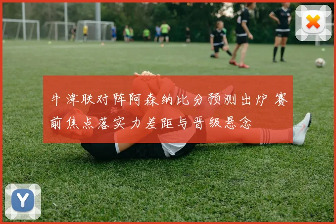 牛津联对阵阿森纳比分预测出炉 赛前焦点落实力差距与晋级悬念