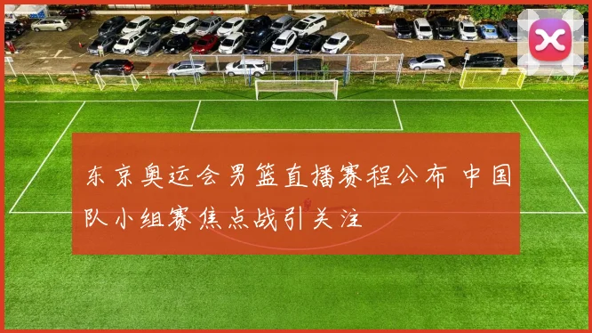 东京奥运会男篮直播赛程公布 中国队小组赛焦点战引关注