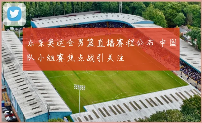 东京奥运会男篮直播赛程公布 中国队小组赛焦点战引关注