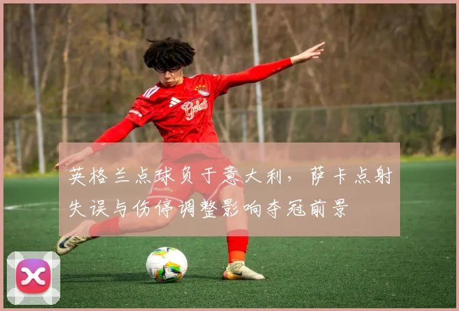 英格兰点球负于意大利,萨卡点射失误与伤停调整影响夺冠前景