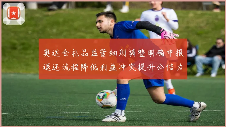 奥运会礼品监管细则调整明确申报退还流程降低利益冲突提升公信力