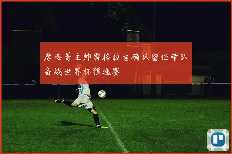 摩洛哥主帅雷格拉吉确认留任带队备战世界杯预选赛