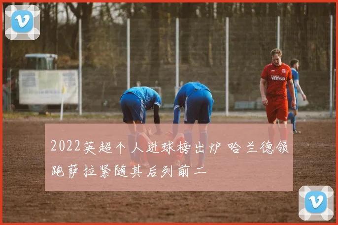 2022英超个人进球榜出炉 哈兰德领跑萨拉紧随其后列前二