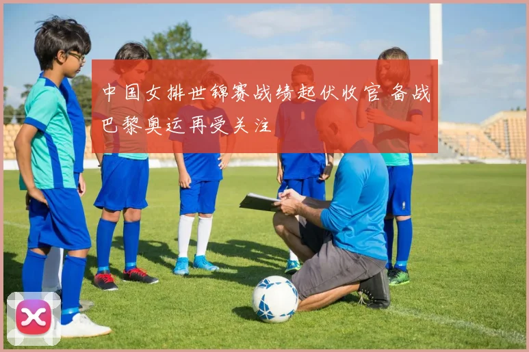 中国女排世锦赛战绩起伏收官 备战巴黎奥运再受关注