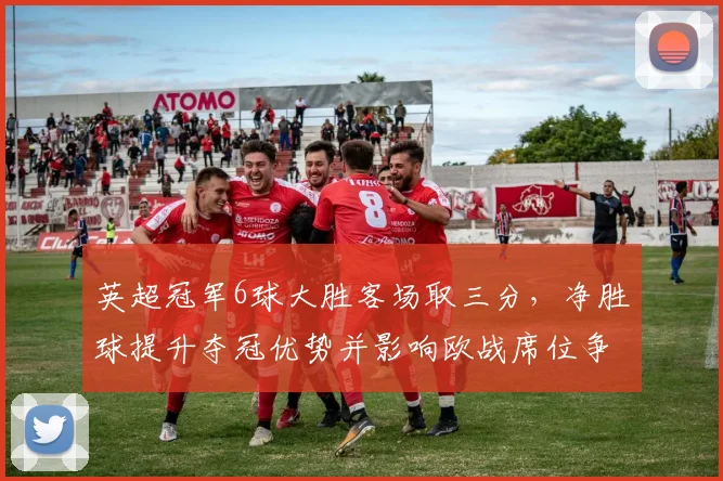 英超冠军6球大胜客场取三分，净胜球提升夺冠优势并影响欧战席位争夺