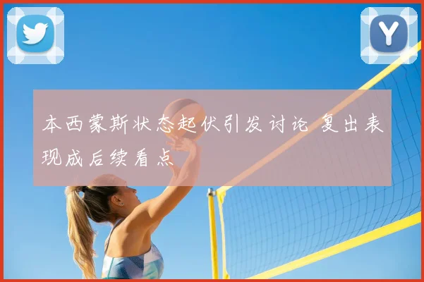 本西蒙斯状态起伏引发讨论 复出表现成后续看点