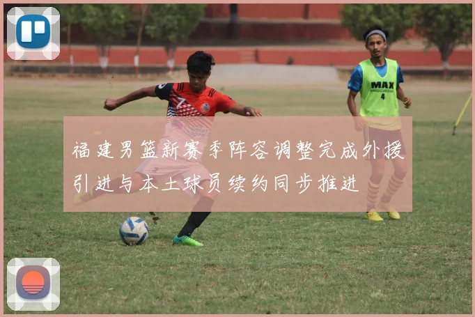 福建男篮新赛季阵容调整完成外援引进与本土球员续约同步推进