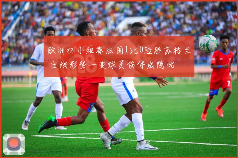 欧洲杯小组赛法国1比0险胜苏格兰 出线形势一变球员伤停成隐忧