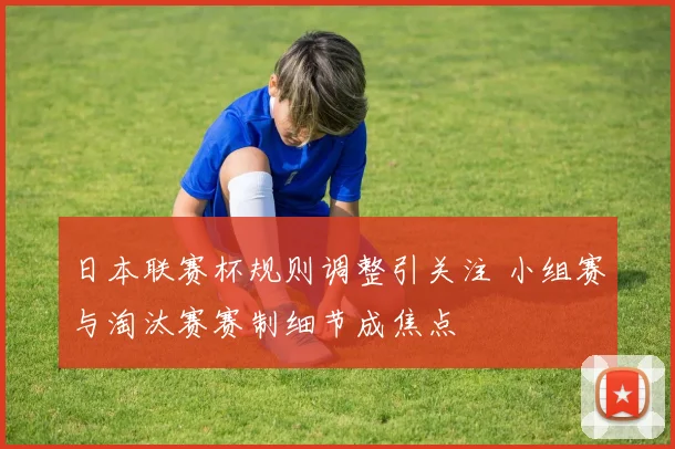 日本联赛杯规则调整引关注 小组赛与淘汰赛赛制细节成焦点