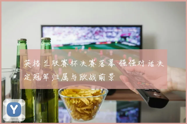 英格兰联赛杯决赛落幕 强强对话决定冠军归属与欧战前景