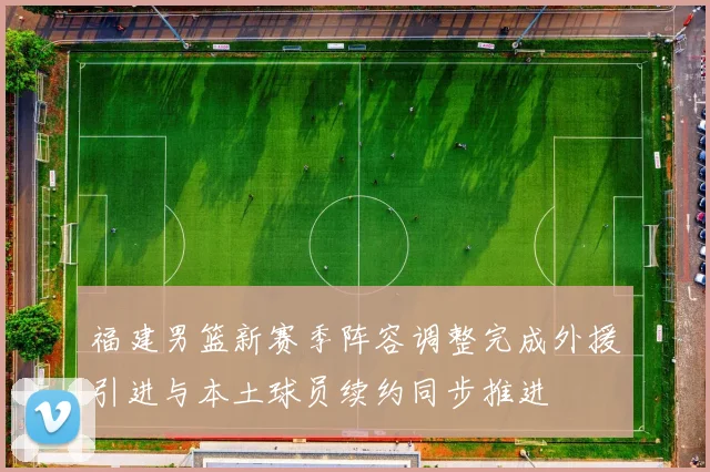 福建男篮新赛季阵容调整完成外援引进与本土球员续约同步推进