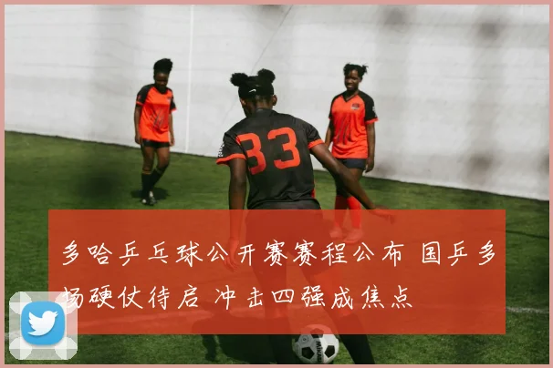 多哈乒乓球公开赛赛程公布 国乒多场硬仗待启 冲击四强成焦点