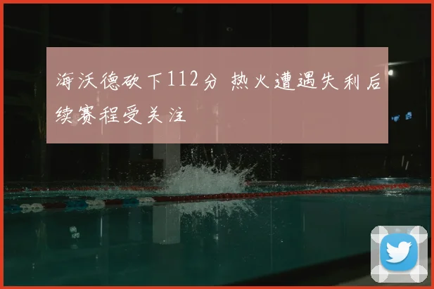 海沃德砍下112分 热火遭遇失利后续赛程受关注