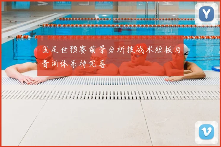 国足世预赛前景分析技战术短板与青训体系待完善