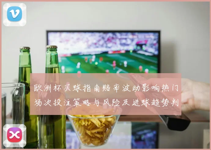 欧洲杯买球指南赔率波动影响热门场次投注策略与风险及进球趋势判断